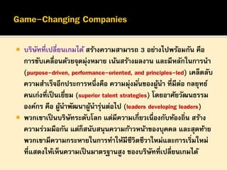 

บริษทที่เปลี่ยนเกมได้ สร้างความสามารถ 3 อย่างไปพร้อมกัน คือ
ั
การขับเคลื่อนด้วยจุดมุ่งหมาย เน้นสร้างผลงาน และมีหลักในการนา
(purpose-driven, performance-oriented, and principles-led) เคล็ดลับ
ความสาเร็จอีกประการหนึ่งคือ ความมุ่งมั ่นของผูนา ที่มีตอ กลยุทธ์
้
่
คนเก่งที่เป็ นเยียม (superior talent strategies) โดยอาศัยวัฒนธรรม
่
องค์กร คือ ผูนาพัฒนาผูนารุนต่อไป (leaders developing leaders)
้
้ ่
 พวกเขาเป็ นบริษทระดับโลก แต่มีความเกี่ยวเนื่องกับท้องถิ่น สร้าง
ั
ความร่วมมือกัน แต่ก็สนับสนุนความก้าวหน้าของบุคคล และสุดท้าย
พวกเขามีความกระหายในการทาให้มีชีวิตชีวาใหม่และการเริ่มใหม่
ที่แสดงให้เห็นความเป็ นมาตรฐานสูง ของบริษททีเปลี่ยนเกมได้
ั ่

 
