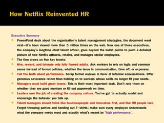 Executive Summary
 PowerPoint deck about the organization’s talent management strategies, the document went
viral—it’s been viewed more than 5 million times on the web. Now one of those executives,
the company’s longtime chief talent officer, goes beyond the bullet points to paint a detailed
picture of how Netflix attracts, retains, and manages stellar employees.
 The firm draws on five key tenets:
 Hire, reward, and tolerate only fully formed adults. Ask workers to rely on logic and common
sense instead of formal policies, whether the issue is communication, time off, or expenses.
 Tell the truth about performance. Scrap formal reviews in favor of informal conversations. Offer
generous severance rather than holding on to workers whose skills no longer fit your needs.
 Managers must build great teams. This is their most important task. Don’t rate them on
whether they are good mentors or fill out paperwork on time.
 Leaders own the job of creating the company culture. You’ve got to actually model and
encourage the behavior you talk up.
 Talent managers should think like businesspeople and innovators first, and like HR people last.
Forget throwing parties and handing out T-shirts; make sure every employee understands
what the company needs most and exactly what’s meant by ‘high performance’.”

 
