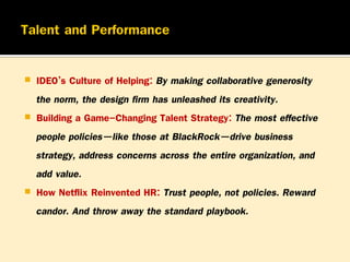 




IDEO’s Culture of Helping: By making collaborative generosity
the norm, the design firm has unleashed its creativity.
Building a Game-Changing Talent Strategy: The most effective
people policies—like those at BlackRock—drive business
strategy, address concerns across the entire organization, and
add value.
How Netflix Reinvented HR: Trust people, not policies. Reward
candor. And throw away the standard playbook.

 