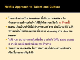 





ในการนาเสนอเป็ น PowerPoint ที่อธิบายว่า Netflix สร้าง
วัฒนธรรมองค์กรอย่างไร ได้มีผเข้าชมบนเว็บถึง 5 ล้านครั้ง
ู้
Netflix เดิมเป็ นบริษทให้เช่าภาพยนตร์ DVD ผ่านไปรษณีย ์ แล้ว
ั
ปรับมาเป็ นให้เช่าภาพยนตร์โดยการ streaming ผ่าน cloud บน
internet
ในปี ค.ศ. 2013 ราคาหุนเพิ่มขึ้น 3 เท่าตัว ได้รบ Emmy awards
้
ั
3 รางวัล และมีสมาชิกเฉียด 29 ล้านราย
วัฒนธรรมของ Netflix ในการจัดการคนได้เก่ง ความจริงแล้ว
เป็ นเรื่องของสามัญสานึก

 