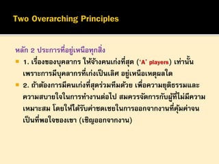 หลัก 2 ประการที่อยูเหนือทุกสิ่ง
่
 1. เรืองของบุคลากร ให้จางคนเก่งทีสุด (‘A’ players) เท่านั้น
่
้
่
เพราะการมีบุคลากรที่เก่งเป็ นเลิศ อยูเหนือเหตุผลใด
่
 2. ถ้าต้องการมีคนเก่งที่สุดร่วมทีมด้วย เพื่อความยุติธรรมและ
ความสบายใจในการทางานต่อไป สมควรจัดการกับผูที่ไม่มีความ
้
เหมาะสม โดยให้ได้รบค่าชดเชยในการออกจากงานที่คมค่าจน
ั
ุ้
เป็ นที่พอใจของเขา (เชิญออกจากงาน)

 