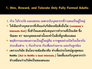 1. จ้าง ให้รางวัล และอดทน เฉพาะกับบุคลากรที่วางตนเป็ นผูใหญ่
้
 ให้เลือกจ้างบุคลากรที่เห็นแก่บริษทเหนือสิ่งอื่นใด (company’s
ั
interests first) ที่เข้าใจและสนับสนุนการทางานทีเป็ นเลิศ ซึ่ง
่
ร้อยละ 97 ของบุคคลเหล่านั้นจะทาในสิ่งที่ถูกต้องเสมอ
 พฤติกรรมแสดงความเป็ นผูใหญ่คือ การพูดอย่างเปิ ดใจเกี่ยวกับ
้
ประเด็นต่าง ๆ กับเจ้านาย กับเพื่อนร่วมงาน และกับลูกน้อง
 เพราะบริษท มีนโยบายข้อเดียวคือ ทาเพื่อประโยชน์สูงสุดของ
ั
Netflix (Act in Netflix's best interests.) โดยชี้แจงกับบุคลากรว่า
ทาเสมือนว่าบริษทเป็ นของตนเอง
ั

 