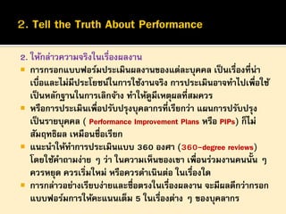 2. ให้กล่าวความจริงในเรื่องผลงาน
 การกรอกแบบฟอร์มประเมินผลงานของแต่ละบุคคล เป็ นเรื่องที่น่า
เบื่อและไม่มีประโยชน์ในการใช้งานจริง การประเมินอาจทาไปเพือใช้
่
เป็ นหลักฐานในการเลิกจ้าง ทาให้ดมีเหตุผลที่สมควร
ู
 หรือการประเมินเพือปรับปรุงบุคลากรที่เรียกว่า แผนการปรับปรุง
่
เป็ นรายบุคคล ( Performance Improvement Plans หรือ PIPs) ก็ไม่
สัมฤทธิผล เหมือนชื่อเรียก
 แนะนาให้ทาการประเมินแบบ 360 องศา (360-degree reviews)
โดยใช้คาถามง่าย ๆ ว่า ในความเห็นของเขา เพือนร่วมงานคนนั้น ๆ
่
ควรหยุด ควรเริ่มใหม่ หรือควรดาเนินต่อ ในเรืองใด
่
 การกล่าวอย่างเรียบง่ายและซื่อตรงในเรืองผลงาน จะมีผลดีกว่ากรอก
่
แบบฟอร์มการให้คะแนนเต็ม 5 ในเรืองต่าง ๆ ของบุคลากร
่

 