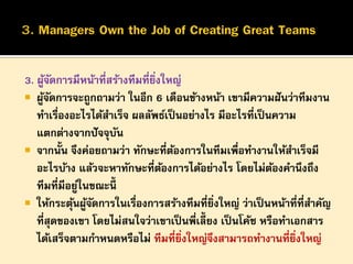 3. ผูจดการมีหน้าที่สร้างทีมที่ยงใหญ่
้ั
ิ่
 ผูจดการจะถูกถามว่า ในอีก 6 เดือนข้างหน้า เขามีความฝั นว่าทีมงาน
้ั
ทาเรื่องอะไรได้สาเร็จ ผลลัพธ์เป็ นอย่างไร มีอะไรที่เป็ นความ
แตกต่างจากปั จจุบน
ั
 จากนั้น จึงค่อยถามว่า ทักษะที่ตองการในทีมเพือทางานให้สาเร็จมี
้
่
อะไรบ้าง แล้วจะหาทักษะที่ตองการได้อย่างไร โดยไม่ตองคานึงถึง
้
้
ทีมที่มีอยูในขณะนี้
่
 ให้กระตุนผูจดการในเรื่องการสร้างทีมที่ยงใหญ่ ว่าเป็ นหน้าที่ที่สาคัญ
้ ้ั
ิ่
ที่สุดของเขา โดยไม่สนใจว่าเขาเป็ นพี่เลี้ยง เป็ นโค้ช หรือทาเอกสาร
ได้เสร็จตามกาหนดหรือไม่ ทีมที่ยงใหญ่จงสามารถทางานที่ยงใหญ่
ิ่
ึ
ิ่

 