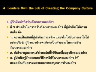 4. ผูนามีหน้าที่สร้างวัฒนธรรมองค์กร
้
 มี 3 ประเด็นในการสร้างวัฒนธรรมองค์กร ที่ผนาต้องให้ความ
ู้
สนใจ คือ
 1. ความเป็ นเลิศที่ผนาต้องการสร้าง แต่ยงไม่ได้รบการเอาใจใส่
ู้
ั
ั
อย่างจริงจัง ผูนาควรประพฤติตนเป็ นตัวอย่างในการสร้าง
้
วัฒนธรรมองค์กร
 2. มั ่นใจว่าบุคลากรเข้าใจกลไกที่ใช้ขบเคลื่อนธุรกิจขององค์กร
ั
 3. ผูนาต้องรูจกแยกแยะวิธีการใช้วฒนธรรมองค์กร ให้
้
้ั
ั
สอดคล้องกับความหลากหลายของบุคลากรในองค์กร

 