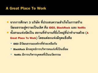 


จากการศึกษา 3 บริษท ที่ประสบความสาเร็จในการสร้าง
ั
วัฒนธรรมสูความเป็ นเลิศ คือ IDEO, BlackRock และ Netflix
่
ทั้งสามแห่งจัดเป็ น สถานที่ทางานที่ยงใหญ่ที่น่าทางานด้วย (A
ิ่
Great Place To Work) โดยแต่ละแห่งมีจดแข็งคือ
ุ
 IDEO มีวฒนธรรมองค์กรที่ช่วยเหลือกัน
ั

 BlackRock มีกลยุทธ์การบริหารคนเก่งที่เป็ นเยียม
่
 Netflix มีการบริหารบุคคลที่เป็ นนวัตกรรม

 