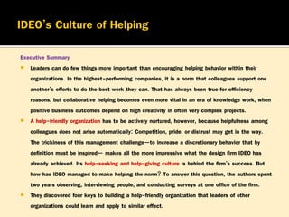 Executive Summary
 Leaders can do few things more important than encouraging helping behavior within their
organizations. In the highest-performing companies, it is a norm that colleagues support one
another’s efforts to do the best work they can. That has always been true for efficiency
reasons, but collaborative helping becomes even more vital in an era of knowledge work, when
positive business outcomes depend on high creativity in often very complex projects.
 A help-friendly organization has to be actively nurtured, however, because helpfulness among
colleagues does not arise automatically: Competition, pride, or distrust may get in the way.
The trickiness of this management challenge—to increase a discretionary behavior that by
definition must be inspired— makes all the more impressive what the design firm IDEO has
already achieved. Its help-seeking and help-giving culture is behind the firm’s success. But
how has IDEO managed to make helping the norm? To answer this question, the authors spent
two years observing, interviewing people, and conducting surveys at one office of the firm.
 They discovered four keys to building a help-friendly organization that leaders of other
organizations could learn and apply to similar effect.

 