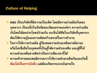 





IDEO เป็ นบริษทที่มีความเป็ นเลิศ โดยมีความร่วมมือกันของ
ั
บุคลากร เป็ นหนึ่งในปั จจัยของวัฒนธรรมองค์กร ความร่วมมือ
กันโดยได้ผลประโยชน์รวมกัน จะเห็นได้ชดในบริษทที่บุคลากร
่
ั
ั
ต้องใช้ความรูและความคิดสร้างสรรค์ในการทางาน
้
ในการให้ความร่วมมือ ผูรองขอความช่วยเหลืออาจมีมานะ
้้
หรือไม่เชื่อถือในบุคคลที่เป็ นผูให้ความช่วยเหลือ และผูที่ให้
้
้
ความช่วยเหลืออาจคิดว่าเป็ นการเสียเวลาก็ได้
ความท้าทายของพฤติกรรมการให้ความช่วยเหลือกันและกันนี้
ต้องไม่เป็ นการบังคับ แต่ตองเกิดจากแรงบันดาลใจ
้

 