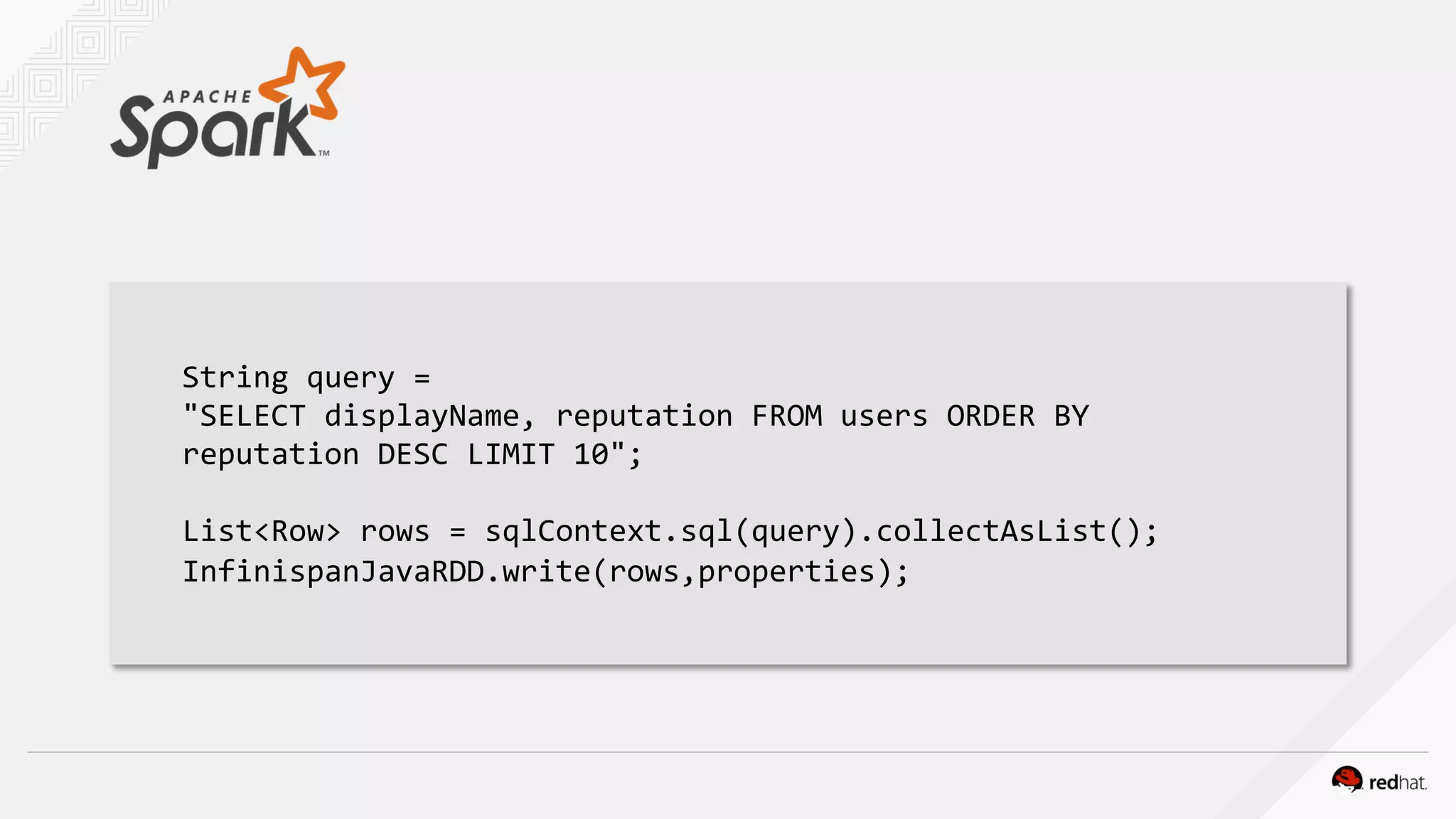 String query =
"SELECT displayName, reputation FROM users ORDER BY
reputation DESC LIMIT 10";
List<Row> rows = sqlContext.sql(query).collectAsList();
InfinispanJavaRDD.write(rows,properties);
