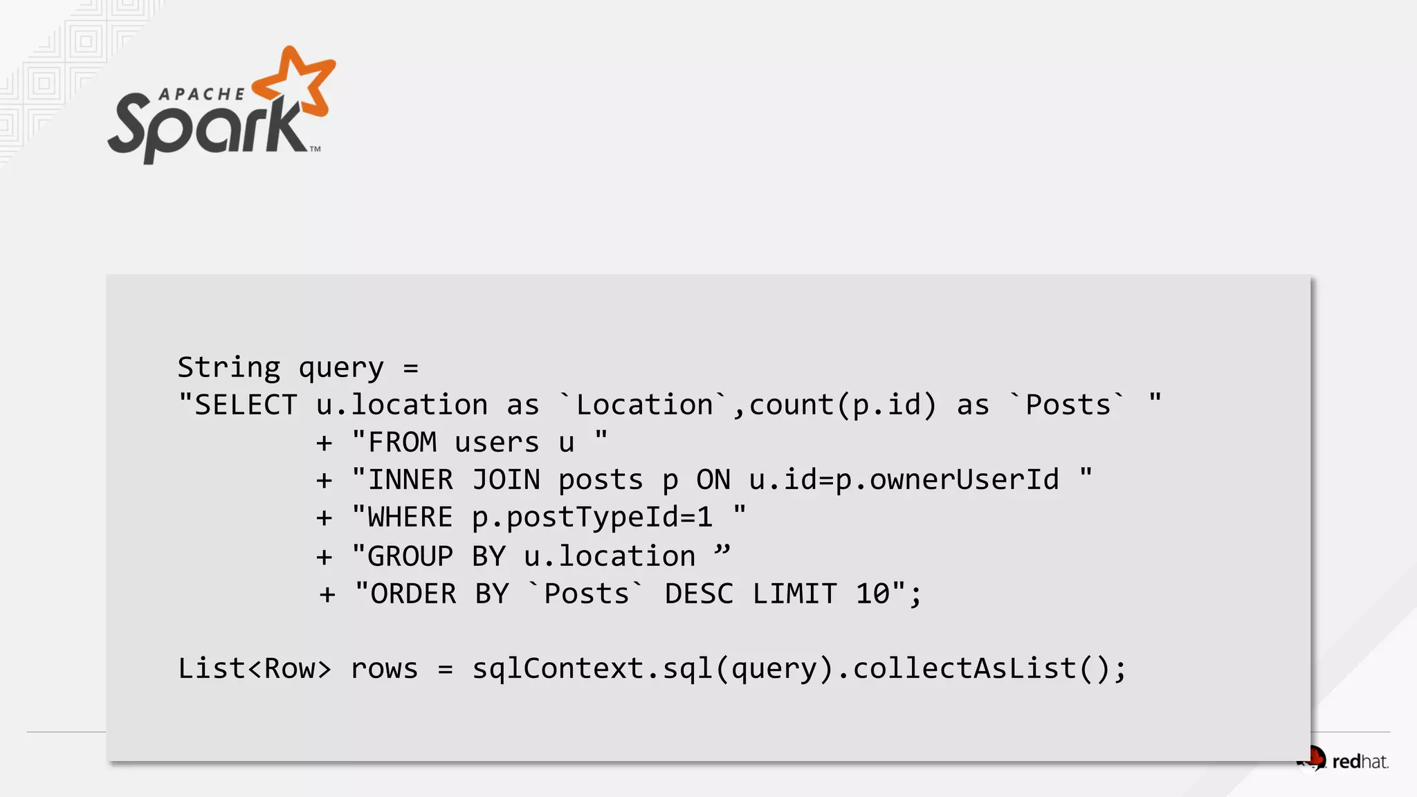 String query =
"SELECT u.location as `Location`,count(p.id) as `Posts` "
+ "FROM users u "
+ "INNER JOIN posts p ON u.id=p.ownerUserId "
+ "WHERE p.postTypeId=1 "
+ "GROUP BY u.location ”
+ "ORDER BY `Posts` DESC LIMIT 10";
List<Row> rows = sqlContext.sql(query).collectAsList();