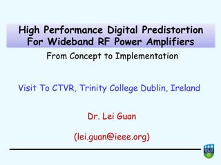 High Performance Digital Predistortion
For Wideband RF Power Amplifiers
High Performance Digital Predistortion
For Wideband RF Power Amplifiers
From Concept to Implementation
Visit To CTVR, Trinity College Dublin, Ireland
Dr. Lei Guan
(lei.guan@ieee.org)
Visit To CTVR, Trinity College Dublin, Ireland
 