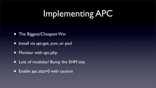 Implementing APC

•   The Biggest/Cheapest Win

•   Install via apt-get, yum, or pecl

•   Monitor with apc.php

•   Lots of modules? Bump the SHM size

•   Enable apc.stat=0 with caution
 