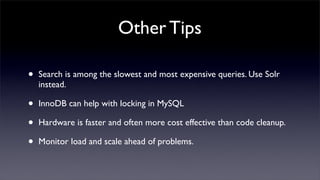Other Tips

•   Search is among the slowest and most expensive queries. Use Solr
    instead.

•   InnoDB can help with locking in MySQL

•   Hardware is faster and often more cost effective than code cleanup.

•   Monitor load and scale ahead of problems.
 