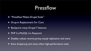 Pressﬂow
•   “Pressﬂow Makes Drupal Scale”

•   Drop-in Replacement For Core

•   Backports many Drupal 7 features

•   PHP 5.x/MySQL 5.x Required

•   Enables robust reverse-proxy, mysql replication and more

•   Runs drupal.org and many other high-performance sites
 