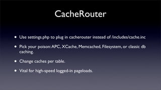 CacheRouter

•   Use settings.php to plug in cacherouter instead of /includes/cache.inc

•   Pick your poison: APC, XCache, Memcached, Filesystem, or classic db
    caching.

•   Change caches per table.

•   Vital for high-speed logged-in pageloads.
 