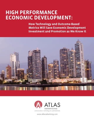 HIGH PERFORMANCE
ECONOMIC DEVELOPMENT:
       How Technology and Outcome-Based
       Metrics Will Save Economic Development
       Investment and Promotion as We Know It




          communications + technology for world landmarks

              www.atlas-advertising.com
 