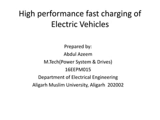 High performance fast charging of
Electric Vehicles
Prepared by:
Abdul Azeem
M.Tech(Power System & Drives)
16EEPM015
Department of Electrical Engineering
Aligarh Muslim University, Aligarh 202002
 
