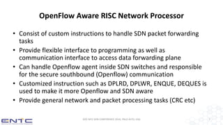 OpenFlow Aware RISC Network Processor
• Consist of custom instructions to handle SDN packet forwarding
tasks
• Provide flexible interface to programming as well as
communication interface to access data forwarding plane
• Can handle Openflow agent inside SDN switches and responsible
for the secure southbound (Openflow) communication
• Customized instruction such as DPLRD, DPLWR, ENQUE, DEQUES is
used to make it more Openflow and SDN aware
• Provide general network and packet processing tasks (CRC etc)
IEEE NFV-SDN CONFERENCE 2016, PALO ALTO, USA 7
 