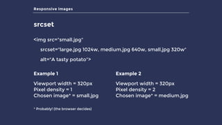Responsive images
srcset
<img src="small.jpg"
srcset="large.jpg 1024w, medium.jpg 640w, small.jpg 320w"
alt="A tasty potato">
Example 1
Viewport width = 320px 
Pixel density = 1 
Chosen image* = small.jpg
Example 2
Viewport width = 320px 
Pixel density = 2 
Chosen image* = medium.jpg
* Probably! (the browser decides)
 