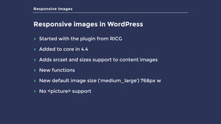 Responsive images
Responsive images in WordPress
▸ Started with the plugin from RICG
▸ Added to core in 4.4
▸ Adds srcset and sizes support to content images
▸ New functions
▸ New default image size (‘medium_large’) 768px w
▸ No <picture> support
 