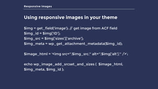Responsive images
Using responsive images in your theme
$img = get_field(‘image’); // get image from ACF field
$img_id = $img['ID']; 
$img_src = $img['sizes']['archive']; 
$img_meta = wp_get_attachment_metadata($img_id);
$image_html = '<img src="'.$img_src.'" alt="'.$img['alt'].'" />’;
echo wp_image_add_srcset_and_sizes ( $image_html,
$img_meta, $img_id );
 