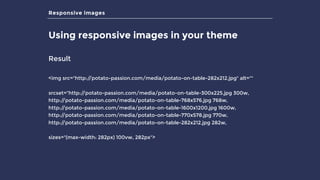 Responsive images
Using responsive images in your theme
Result
<img src="http://potato-passion.com/media/potato-on-table-282x212.jpg" alt=""
srcset=“http://potato-passion.com/media/potato-on-table-300x225.jpg 300w,
http://potato-passion.com/media/potato-on-table-768x576.jpg 768w,
http://potato-passion.com/media/potato-on-table-1600x1200.jpg 1600w,
http://potato-passion.com/media/potato-on-table-770x578.jpg 770w,
http://potato-passion.com/media/potato-on-table-282x212.jpg 282w,
sizes="(max-width: 282px) 100vw, 282px">
 