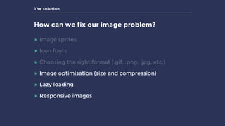 The solution
How can we fix our image problem?
▸ Image sprites
▸ Icon fonts
▸ Choosing the right format (.gif, .png, .jpg, etc.)
▸ Image optimisation (size and compression)
▸ Lazy loading
▸ Responsive images
 