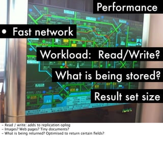 Performance

• Fast network
Workload: Read/Write?
What is being stored?
Result set size
- Read / write: adds to replication oplog
- Images? Web pages? Tiny documents?
- What is being returned? Optimised to return certain ﬁelds?

 