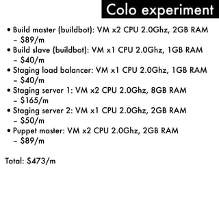 Colo experiment
• Build master (buildbot): VM x2 CPU 2.0Ghz, 2GB RAM
– $89/m
• Build slave (buildbot): VM x1 CPU 2.0Ghz, 1GB RAM
– $40/m
• Staging load balancer: VM x1 CPU 2.0Ghz, 1GB RAM
– $40/m
• Staging server 1: VM x2 CPU 2.0Ghz, 8GB RAM
– $165/m
• Staging server 2: VM x1 CPU 2.0Ghz, 2GB RAM
– $50/m
• Puppet master: VM x2 CPU 2.0Ghz, 2GB RAM
– $89/m
Total: $473/m

 