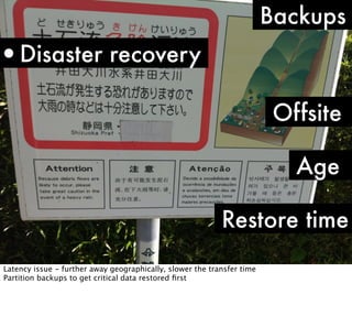Backups

•Disaster recovery
Offsite
Age
Restore time
Latency issue - further away geographically, slower the transfer time
Partition backups to get critical data restored ﬁrst

 