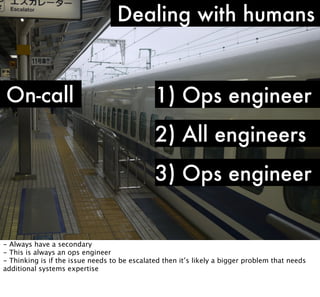 Dealing with humans

On-call

1) Ops engineer
2) All engineers
3) Ops engineer

- Always have a secondary
- This is always an ops engineer
- Thinking is if the issue needs to be escalated then it’s likely a bigger problem that needs
additional systems expertise

 