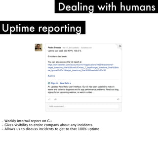 Dealing with humans
Uptime reporting

- Weekly internal report on G+
- Gives visibility to entire company about any incidents
- Allows us to discuss incidents to get to that 100% uptime

 