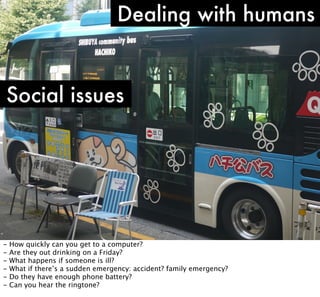 Dealing with humans

Social issues

-

How quickly can you get to a computer?
Are they out drinking on a Friday?
What happens if someone is ill?
What if there’s a sudden emergency: accident? family emergency?
Do they have enough phone battery?
Can you hear the ringtone?

 
