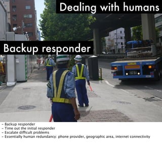 Dealing with humans

Backup responder

-

Backup responder
Time out the initial responder
Escalate difficult problems
Essentially human redundancy: phone provider, geographic area, internet connectivity

 