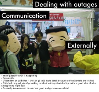 Dealing with outages
Communication

Externally

- Telling people what is happening
- Frequently
- Dependent on audience - we can go into more detail because our customers are techies
- Github do a good job of providing incident writeups but don’t provide a good idea of what
is happening right now
- Generally Amazon and Heroku are good and go into more detail

 