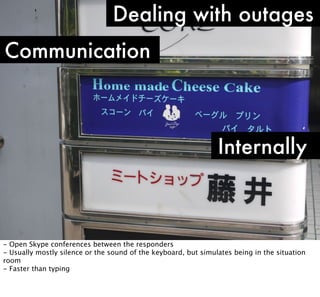 Dealing with outages
Communication

Internally

- Open Skype conferences between the responders
- Usually mostly silence or the sound of the keyboard, but simulates being in the situation
room
- Faster than typing

 