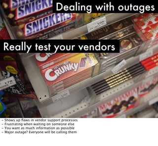 Dealing with outages

Really test your vendors

-

Shows up ﬂaws in vendor support processes
Frustrating when waiting on someone else
You want as much information as possible
Major outage? Everyone will be calling them

 