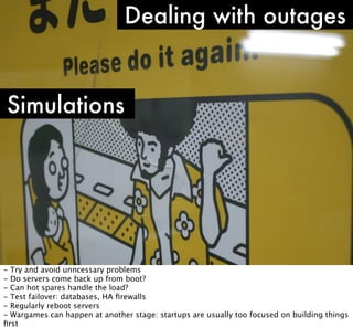 Dealing with outages

Simulations

- Try and avoid unncessary problems
- Do servers come back up from boot?
- Can hot spares handle the load?
- Test failover: databases, HA ﬁrewalls
- Regularly reboot servers
- Wargames can happen at another stage: startups are usually too focused on building things
ﬁrst

 