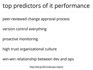 highest correlation with it performance
• “Our code, app conﬁgurations and system
conﬁgurations are in a version control system”
• “We get failure alerts from logging and
monitoring systems”
• “Developers merge their code into trunk daily”
• “When development and operations teams
interact, the outcome is generally win/win.”
• “Developers break up large features into small,
incremental changes.”
http://bit.ly/2014-devops-report
 