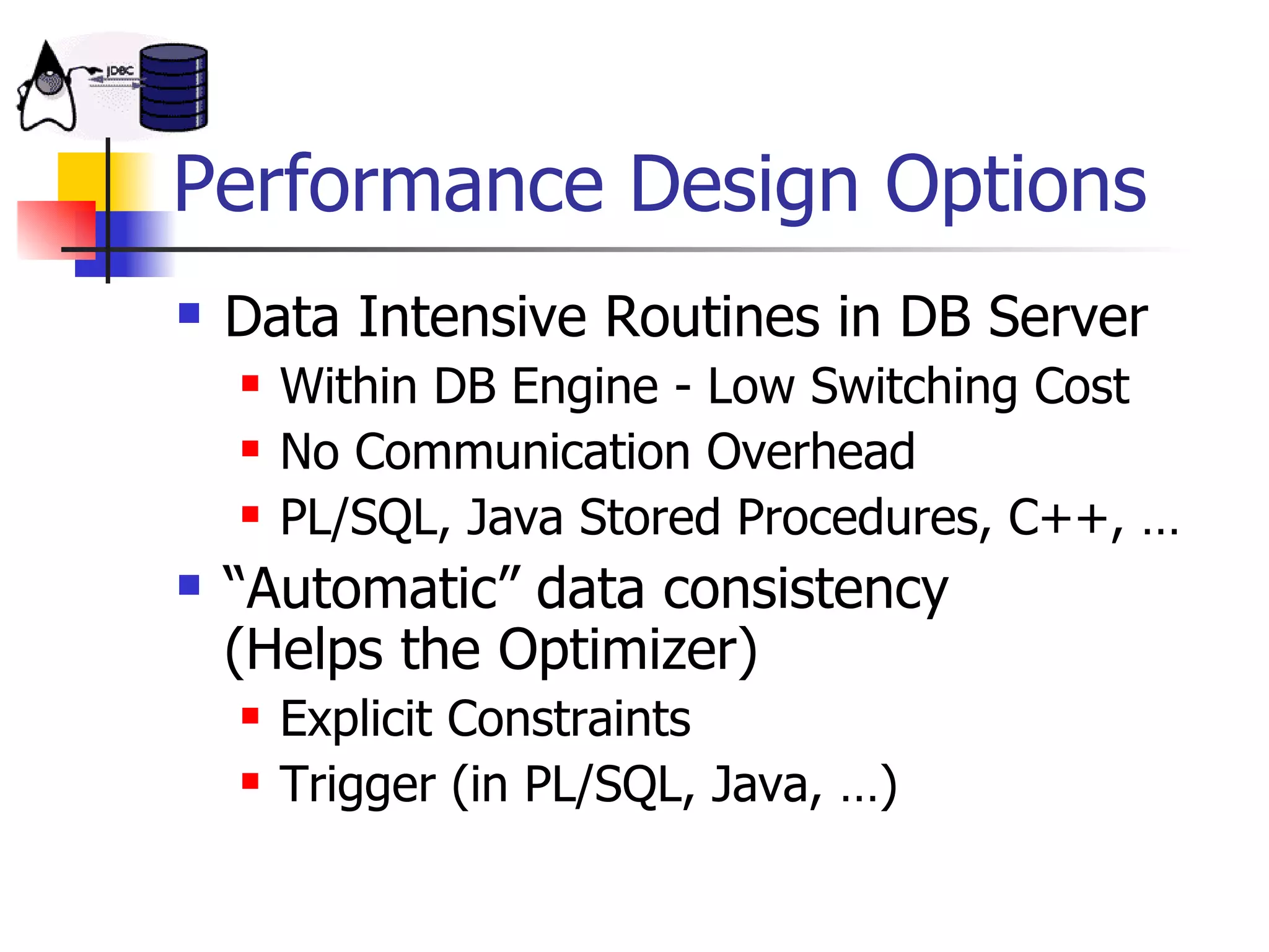 Performance Design Options Data Intensive Routines in DB Server Within DB Engine - Low Switching Cost No Communication Overhead PL/SQL, Java Stored Procedures, C++, … “Automatic” data consistency  (Helps the Optimizer) Explicit Constraints  Trigger (in PL/SQL, Java, …) 