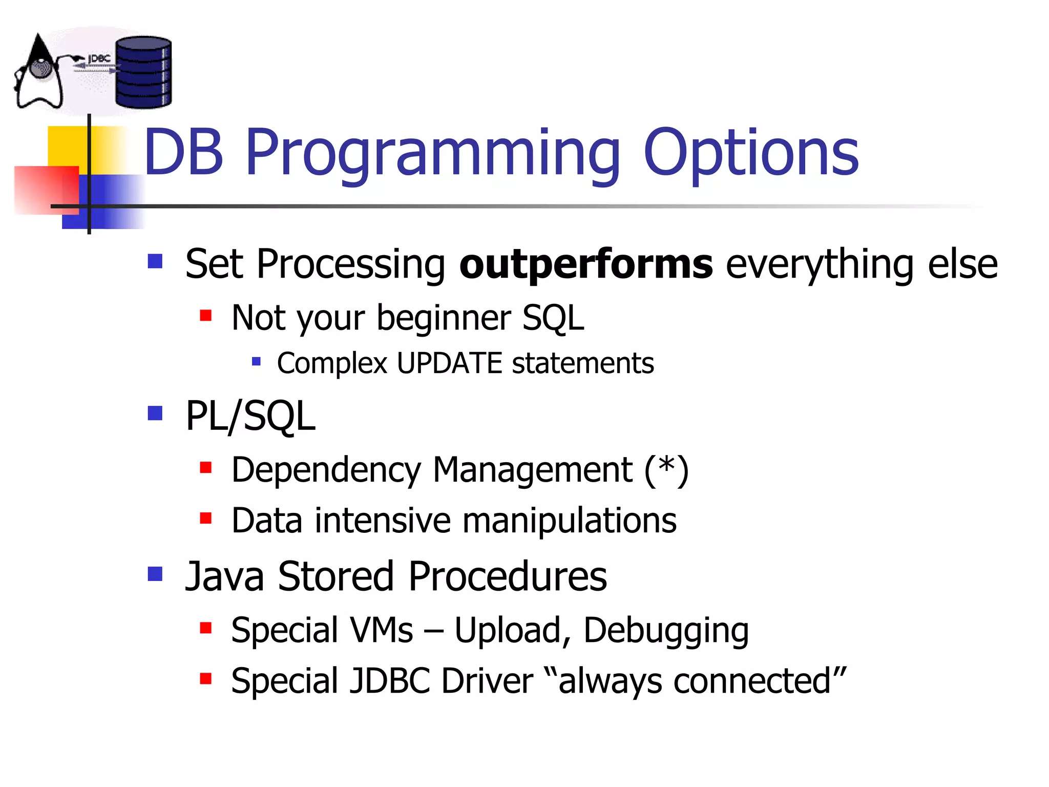 DB Programming Options Set Processing  outperforms  everything else Not your beginner SQL Complex UPDATE statements PL/SQL Dependency Management (*) Data intensive manipulations Java Stored Procedures Special VMs – Upload, Debugging Special JDBC Driver “always connected” 