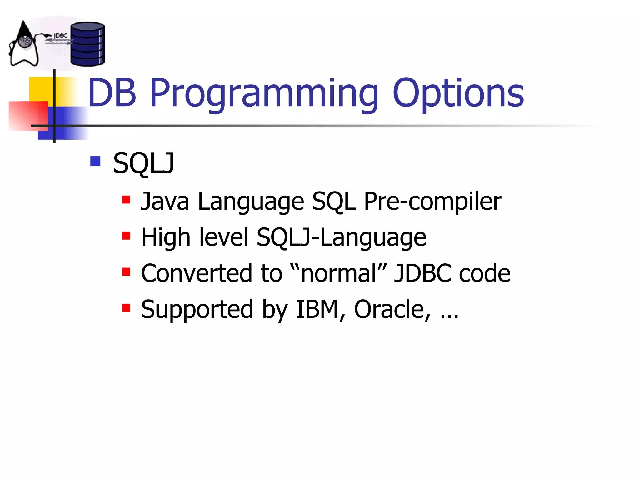 DB Programming Options SQLJ Java Language SQL Pre-compiler High level SQLJ-Language Converted to “normal” JDBC code Supported by IBM, Oracle, … 