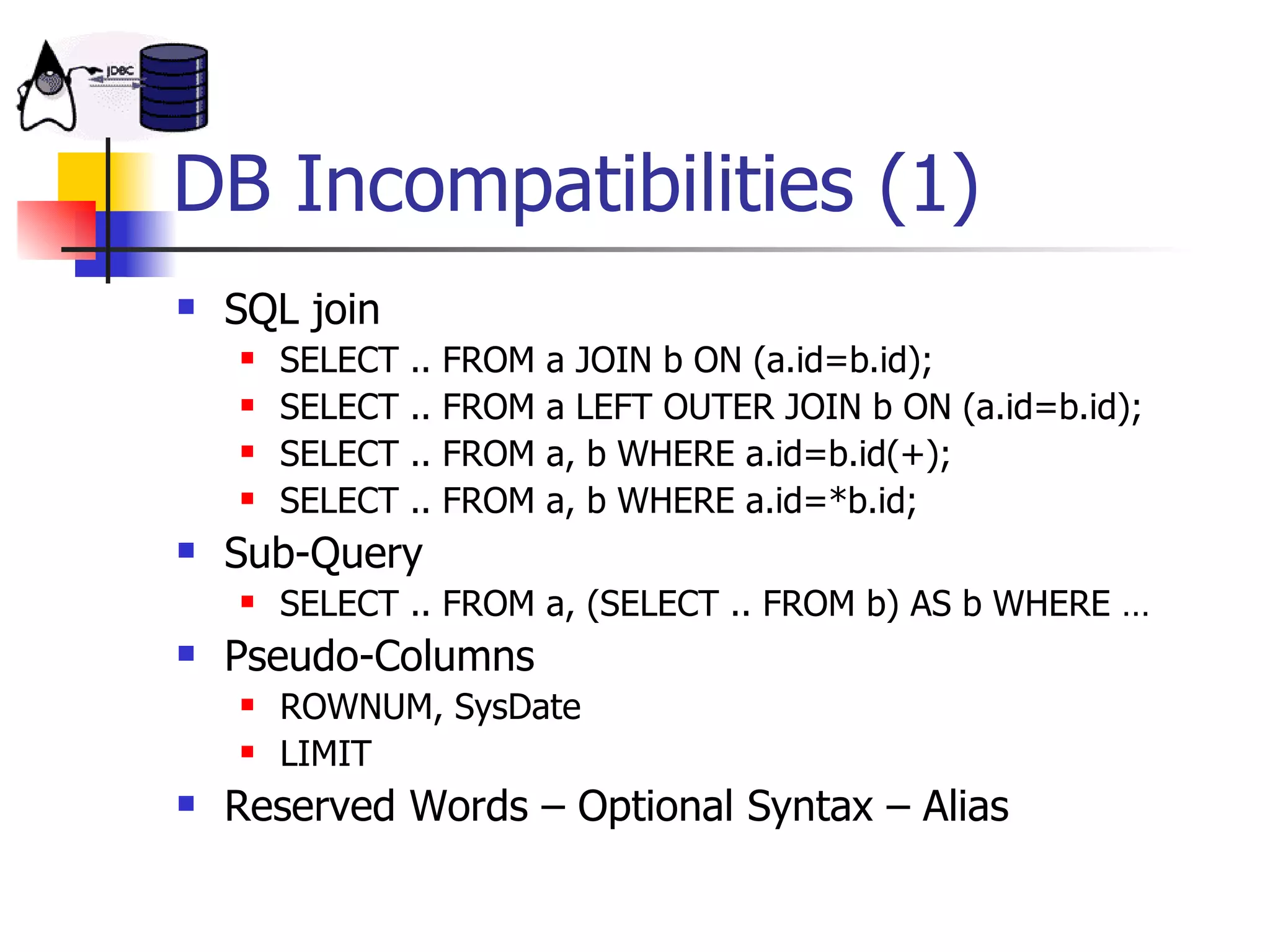 DB Incompatibilities (1) SQL join SELECT .. FROM a JOIN b ON (a.id=b.id); SELECT .. FROM a LEFT OUTER JOIN b ON (a.id=b.id); SELECT .. FROM a, b WHERE a.id=b.id(+); SELECT .. FROM a, b WHERE a.id=*b.id; Sub-Query SELECT .. FROM a, (SELECT .. FROM b) AS b WHERE … Pseudo-Columns ROWNUM, SysDate LIMIT Reserved Words – Optional Syntax – Alias 