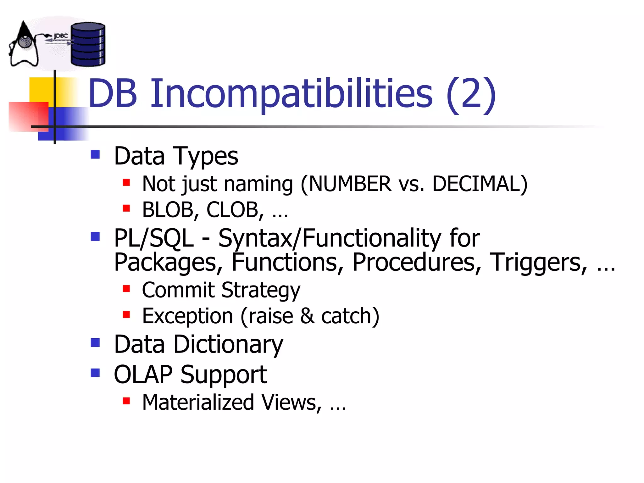 DB Incompatibilities (2) Data Types Not just naming (NUMBER vs. DECIMAL) BLOB, CLOB, … PL/SQL - Syntax/Functionality for  Packages, Functions, Procedures, Triggers, … Commit Strategy Exception (raise & catch) Data Dictionary OLAP Support Materialized Views, … 