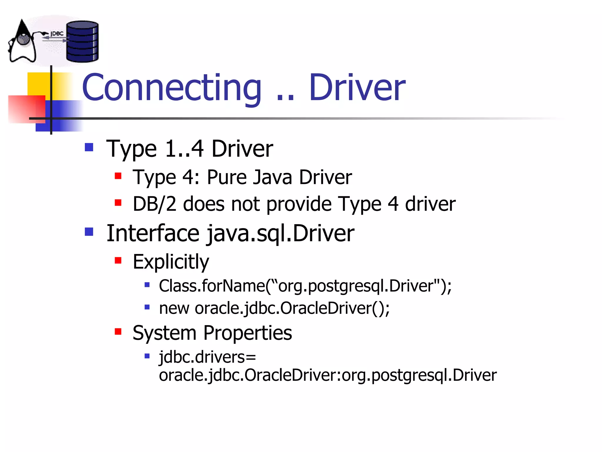 Connecting .. Driver Type 1..4 Driver Type 4: Pure Java Driver DB/2 does not provide Type 4 driver Interface java.sql.Driver Explicitly Class.forName(“org.postgresql.Driver&quot;); new oracle.jdbc.OracleDriver(); System Properties jdbc.drivers= oracle.jdbc.OracleDriver:org.postgresql.Driver  