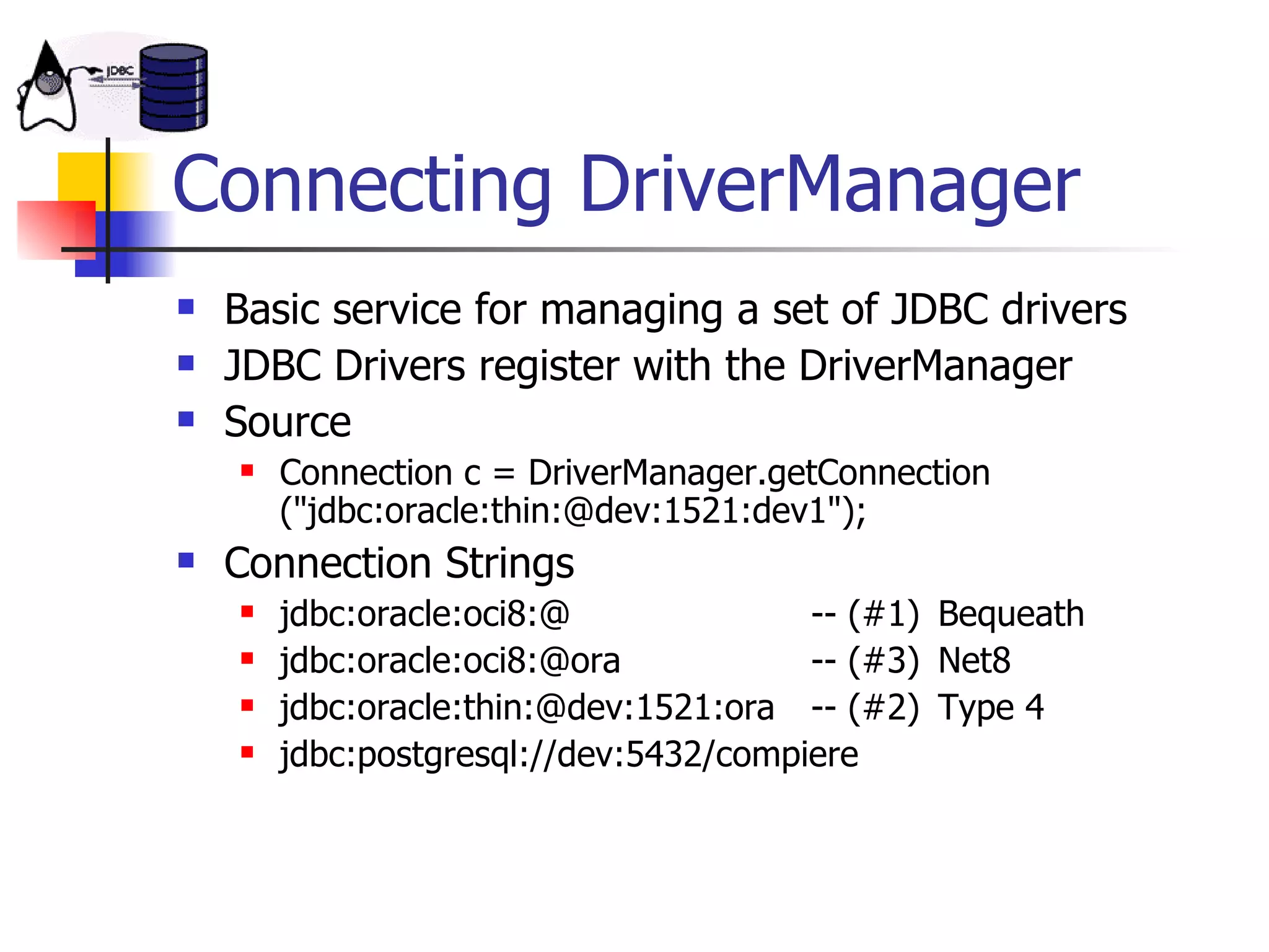 Connecting DriverManager Basic service for managing a set of JDBC drivers JDBC Drivers register with the DriverManager  Source Connection c = DriverManager.getConnection (&quot;jdbc:oracle:thin:@dev:1521:dev1&quot;); Connection Strings jdbc:oracle:oci8:@ -- (#1) Bequeath jdbc:oracle:oci8:@ora -- (#3) Net8 jdbc:oracle:thin:@dev:1521:ora -- (#2) Type 4 jdbc:postgresql://dev:5432/compiere 