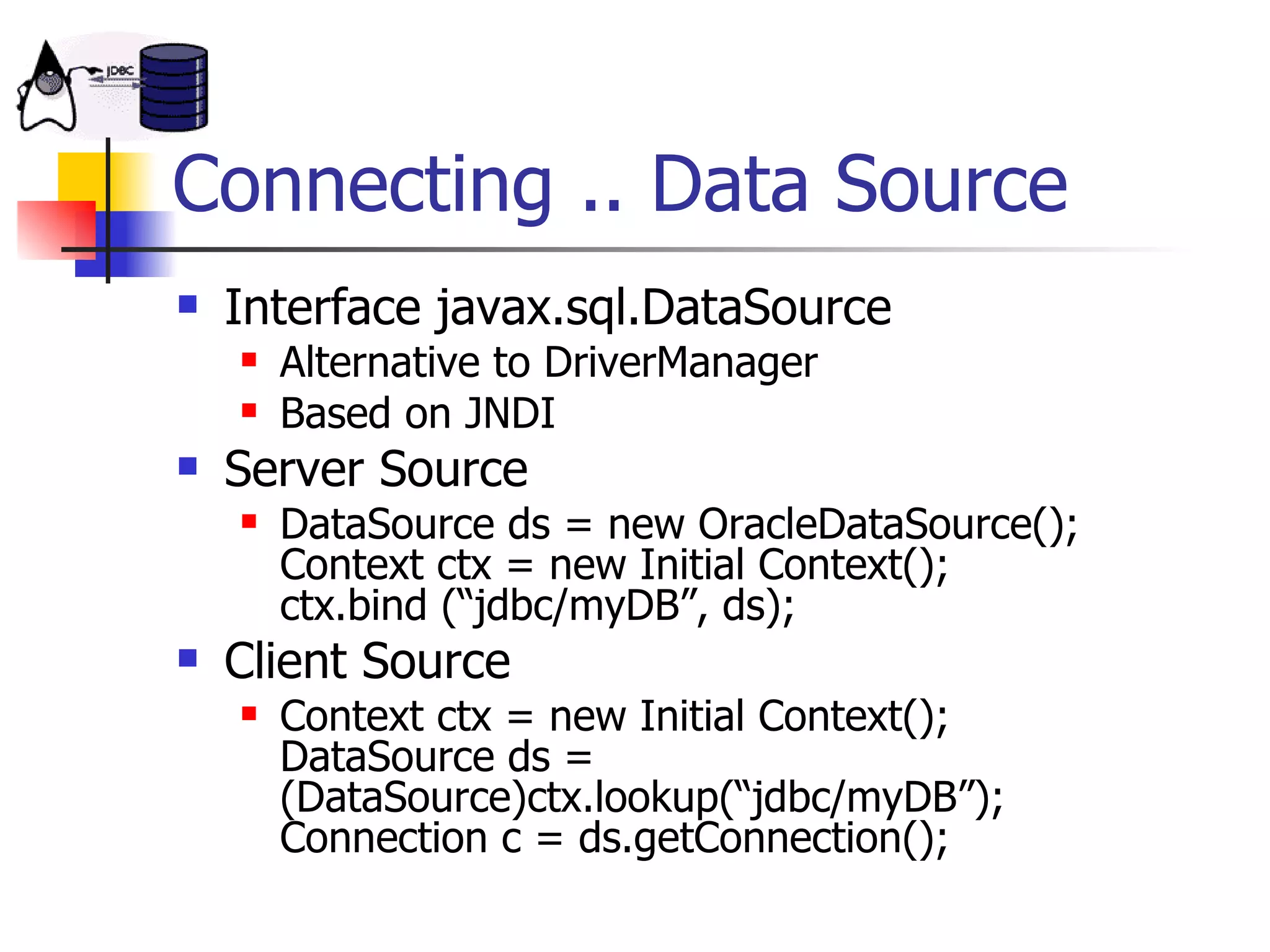 Connecting .. Data Source Interface javax.sql.DataSource Alternative to DriverManager Based on JNDI Server Source DataSource ds = new OracleDataSource(); Context ctx = new Initial Context(); ctx.bind (“jdbc/myDB”, ds); Client Source Context ctx = new Initial Context(); DataSource ds = (DataSource)ctx.lookup(“jdbc/myDB”); Connection c = ds.getConnection(); 