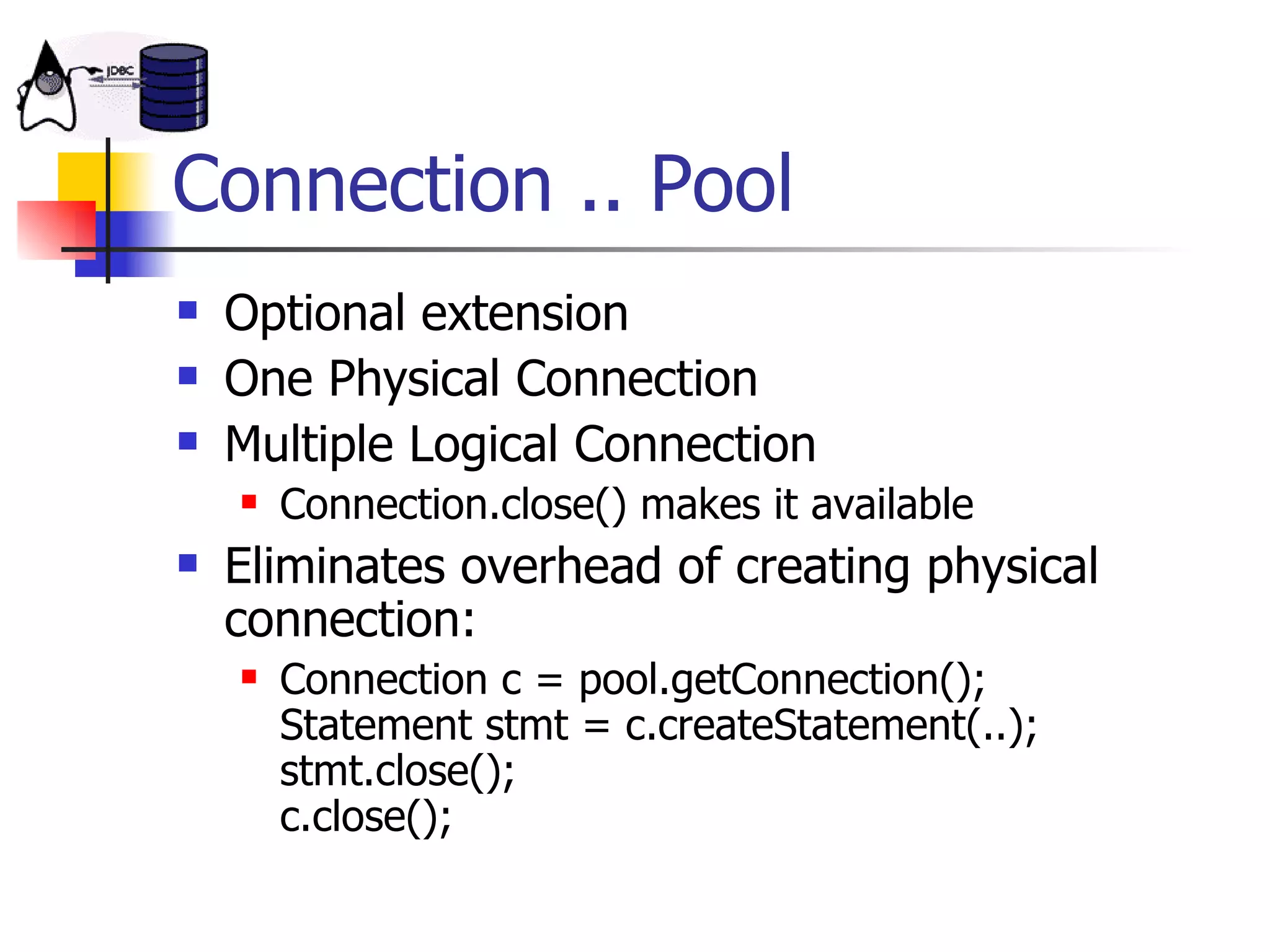 Connection .. Pool Optional extension One Physical Connection Multiple Logical Connection Connection.close() makes it available Eliminates overhead of creating physical connection: Connection c = pool.getConnection(); Statement stmt = c.createStatement(..); stmt.close(); c.close(); 