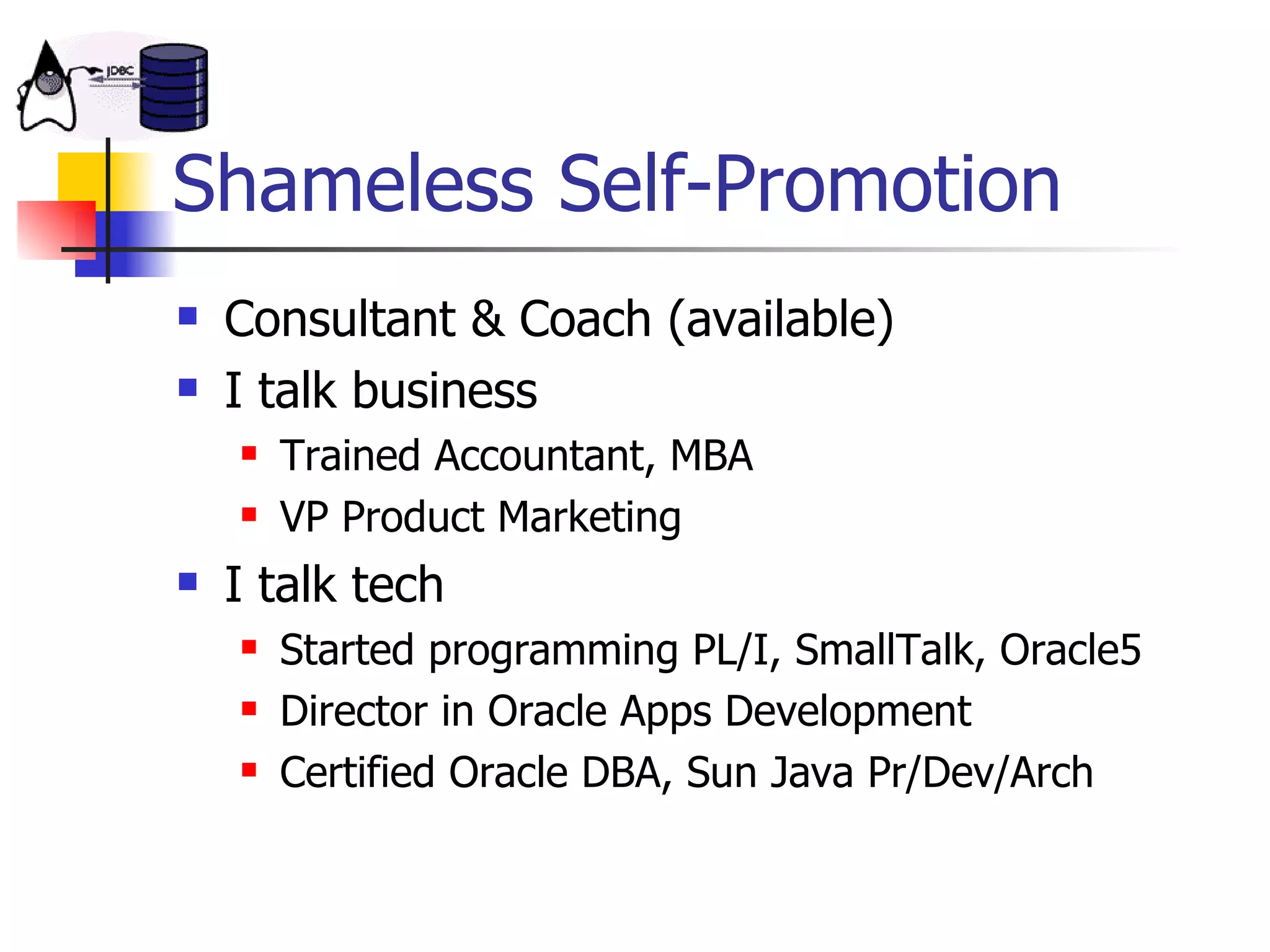 Shameless Self-Promotion Consultant & Coach (available) I talk business Trained Accountant, MBA VP Product Marketing I talk tech Started programming PL/I, SmallTalk, Oracle5 Director in Oracle Apps Development Certified Oracle DBA, Sun Java Pr/Dev/Arch 
