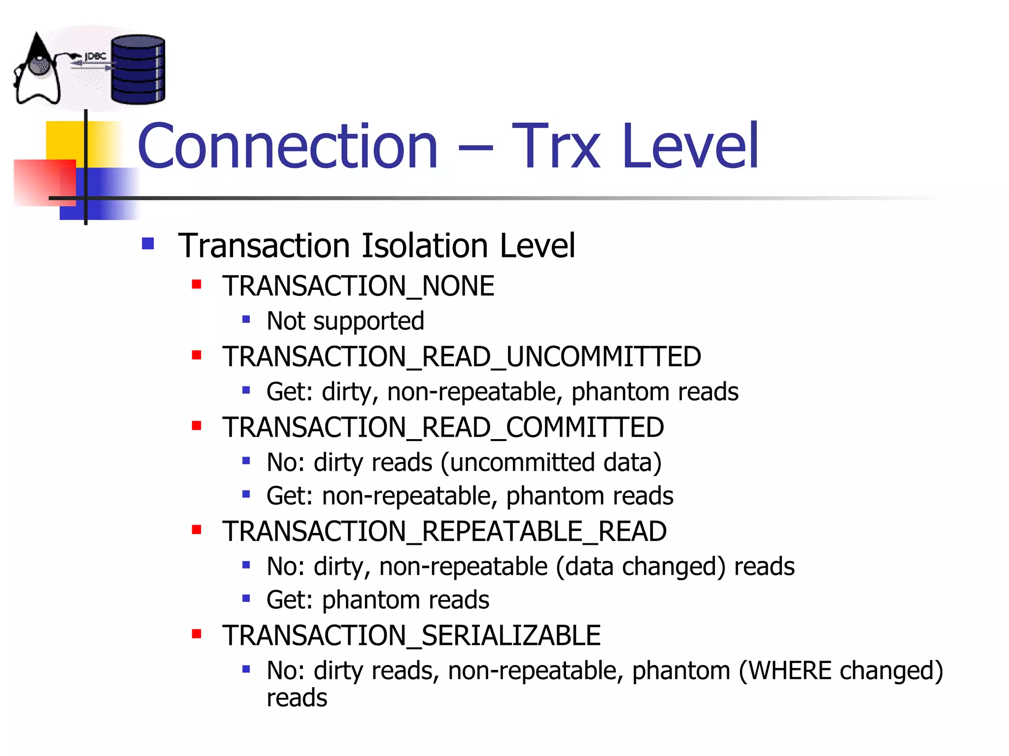 Connection – Trx Level Transaction Isolation Level TRANSACTION_NONE Not supported  TRANSACTION_READ_UNCOMMITTED Get: dirty, non-repeatable, phantom reads TRANSACTION_READ_COMMITTED No: dirty reads (uncommitted data) Get: non-repeatable, phantom reads TRANSACTION_REPEATABLE_READ No: dirty, non-repeatable (data changed) reads Get: phantom reads TRANSACTION_SERIALIZABLE No: dirty reads, non-repeatable, phantom (WHERE changed) reads 